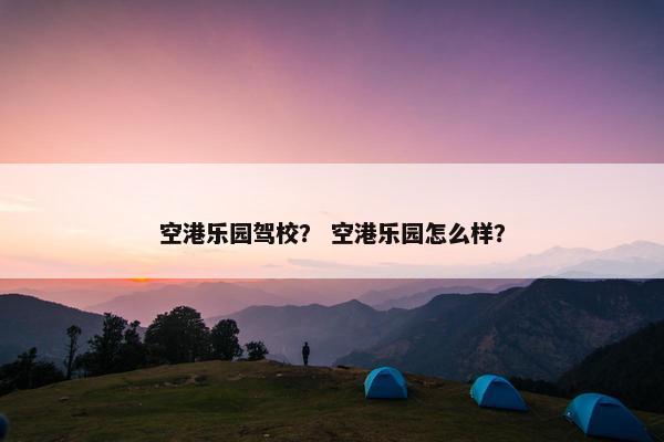 空港乐园驾校？ 空港乐园怎么样？