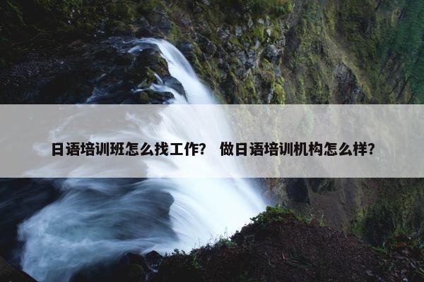 日语培训班怎么找工作？ 做日语培训机构怎么样？