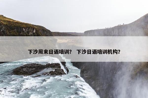 下沙周末日语培训？ 下沙日语培训机构？