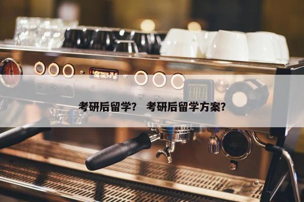 考研后留学？ 考研后留学方案？
