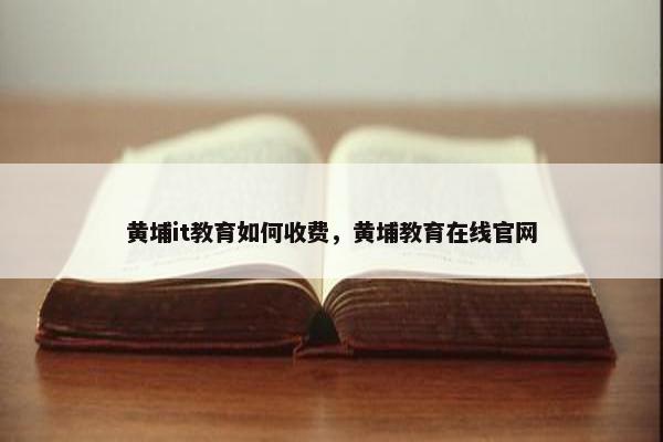 黄埔it教育如何收费，黄埔教育在线官网