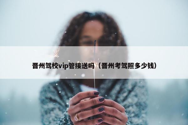 晋州驾校vip管接送吗（晋州考驾照多少钱）
