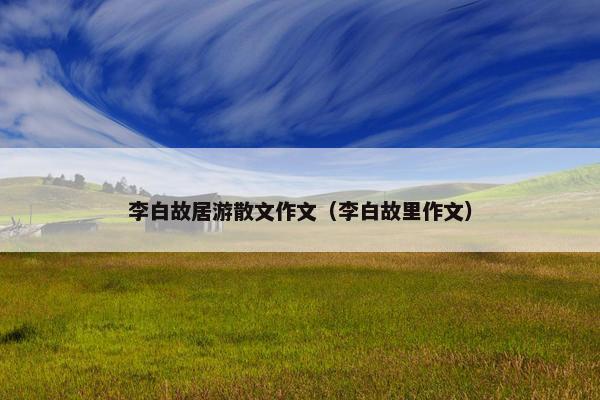 李白故居游散文作文（李白故里作文）