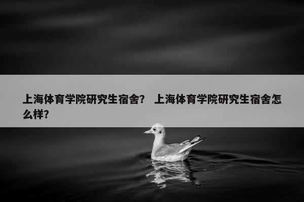 上海体育学院研究生宿舍？ 上海体育学院研究生宿舍怎么样？