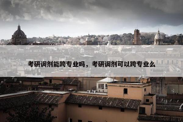 考研调剂能跨专业吗，考研调剂可以跨专业么