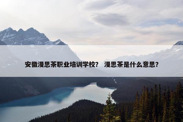 安徽漫思茶职业培训学校？ 漫思茶是什么意思？
