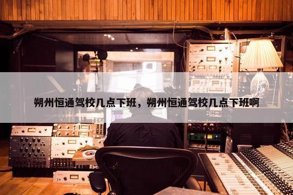 朔州恒通驾校几点下班，朔州恒通驾校几点下班啊