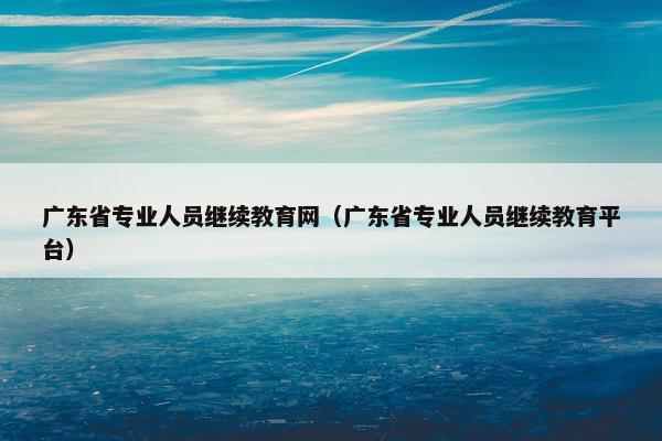 广东省专业人员继续教育网（广东省专业人员继续教育平台）