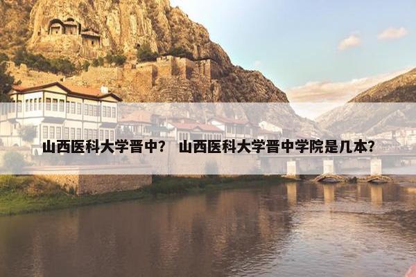 山西医科大学晋中？ 山西医科大学晋中学院是几本？