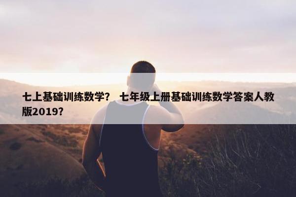 七上基础训练数学？ 七年级上册基础训练数学答案人教版2019？