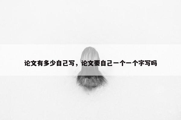 论文有多少自己写，论文要自己一个一个字写吗