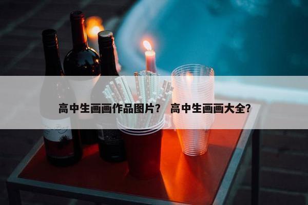 高中生画画作品图片？ 高中生画画大全？