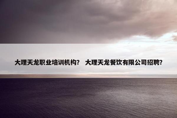 大理天龙职业培训机构？ 大理天龙餐饮有限公司招聘？