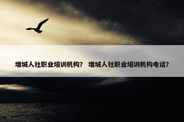 增城人社职业培训机构？ 增城人社职业培训机构电话？