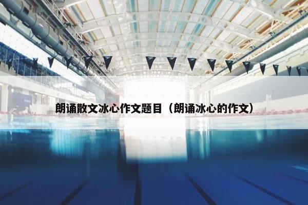 朗诵散文冰心作文题目（朗诵冰心的作文）