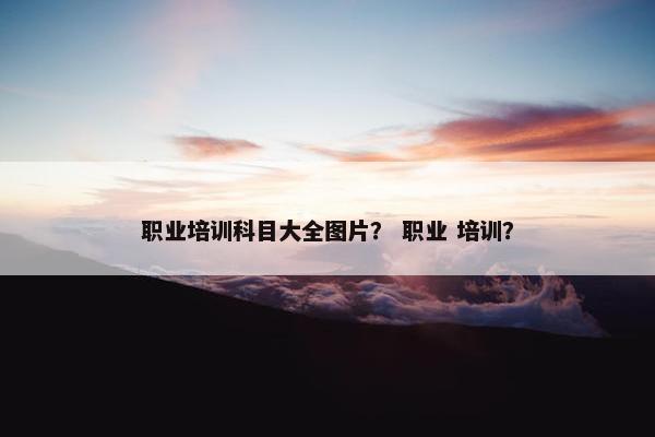职业培训科目大全图片？ 职业 培训？