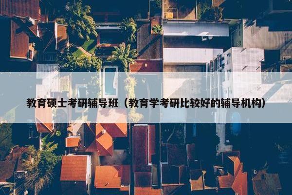 教育硕士考研辅导班（教育学考研比较好的辅导机构）