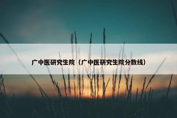 广中医研究生院（广中医研究生院分数线）