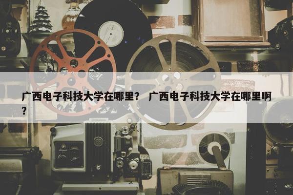 广西电子科技大学在哪里？ 广西电子科技大学在哪里啊？