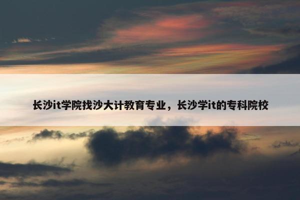 长沙it学院找沙大计教育专业，长沙学it的专科院校