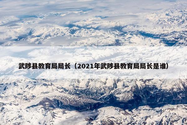 武陟县教育局局长（2021年武陟县教育局局长是谁）