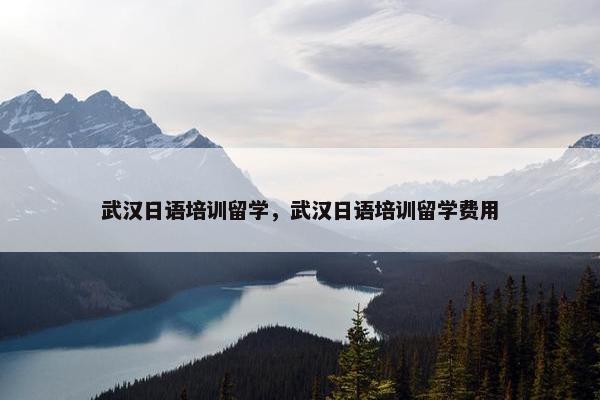 武汉日语培训留学，武汉日语培训留学费用