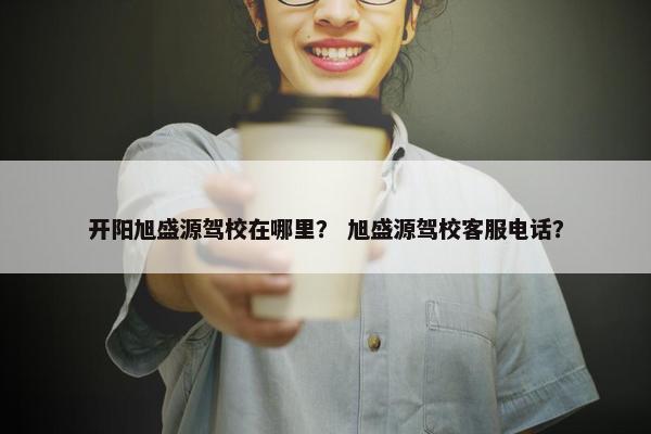 开阳旭盛源驾校在哪里？ 旭盛源驾校客服电话？