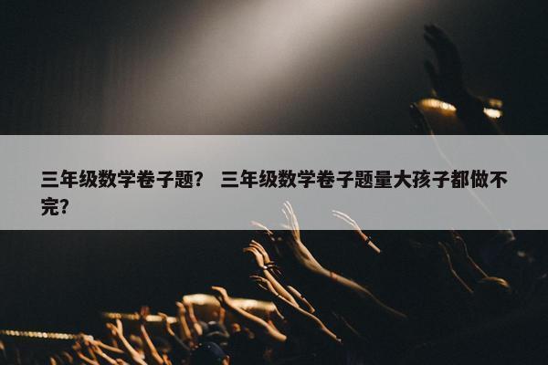 三年级数学卷子题？ 三年级数学卷子题量大孩子都做不完？
