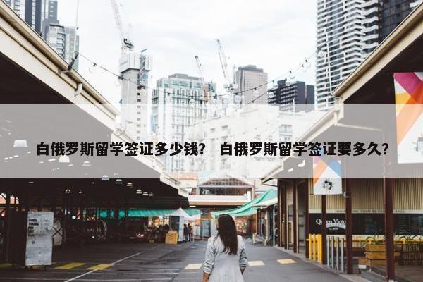白俄罗斯留学签证多少钱？ 白俄罗斯留学签证要多久？