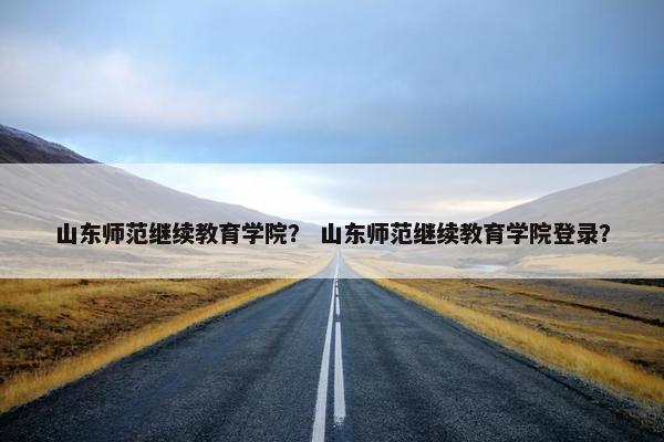 山东师范继续教育学院？ 山东师范继续教育学院登录？
