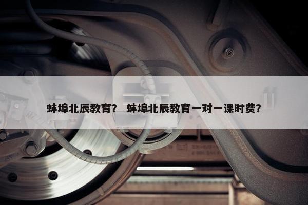 蚌埠北辰教育？ 蚌埠北辰教育一对一课时费？