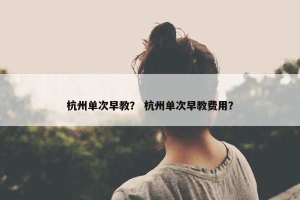杭州单次早教？ 杭州单次早教费用？