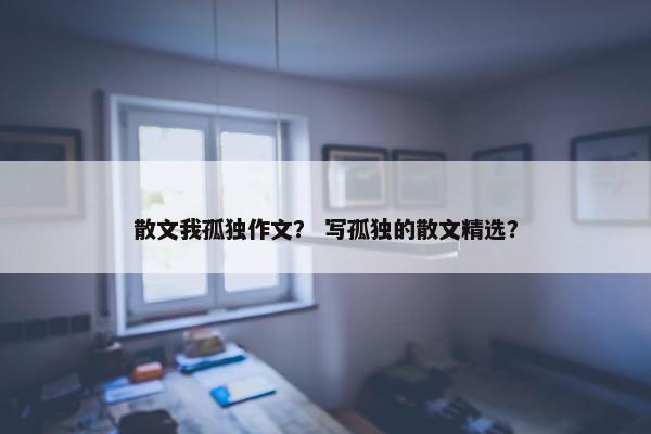 散文我孤独作文？ 写孤独的散文精选？