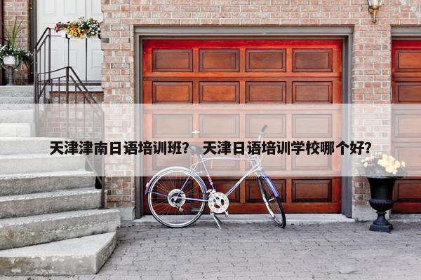 天津津南日语培训班？ 天津日语培训学校哪个好？