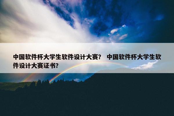 中国软件杯大学生软件设计大赛？ 中国软件杯大学生软件设计大赛证书？