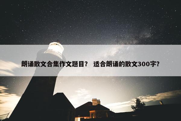 朗诵散文合集作文题目？ 适合朗诵的散文300字？