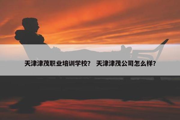 天津津茂职业培训学校？ 天津津茂公司怎么样？