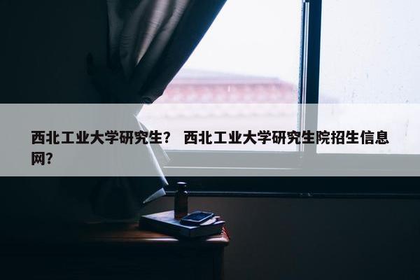 西北工业大学研究生？ 西北工业大学研究生院招生信息网？