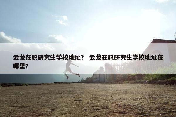 云龙在职研究生学校地址？ 云龙在职研究生学校地址在哪里？
