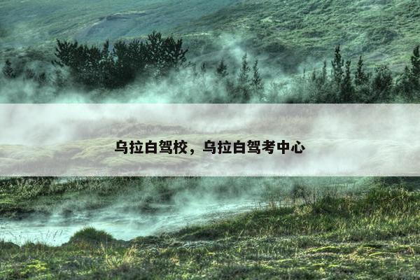 乌拉白驾校，乌拉白驾考中心