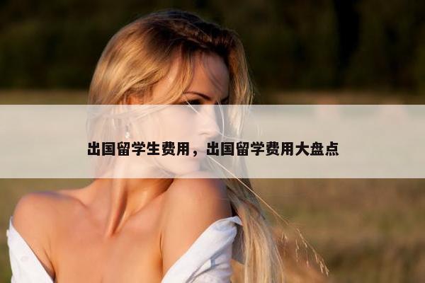 出国留学生费用，出国留学费用大盘点