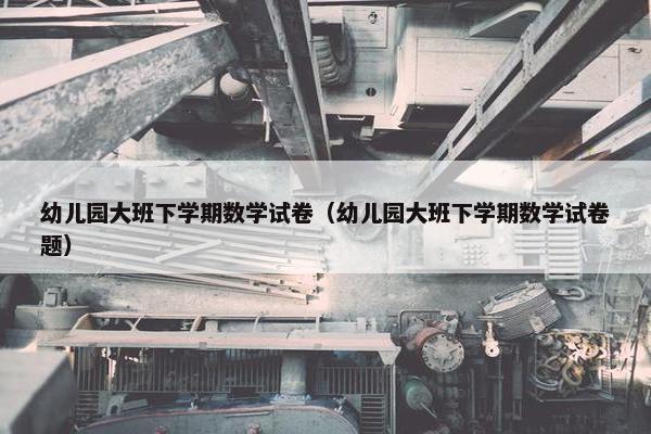 幼儿园大班下学期数学试卷（幼儿园大班下学期数学试卷题）