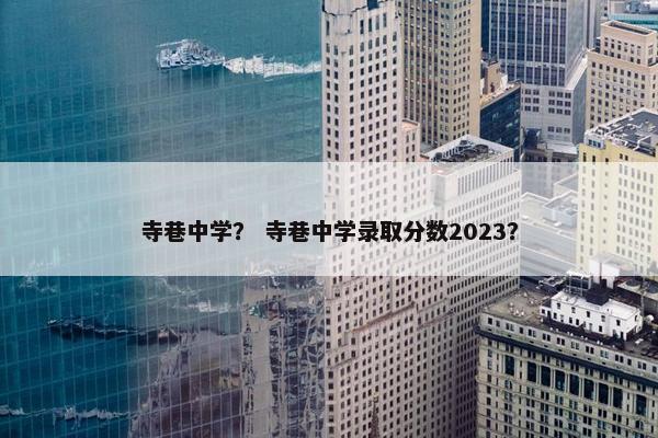 寺巷中学？ 寺巷中学录取分数2023？