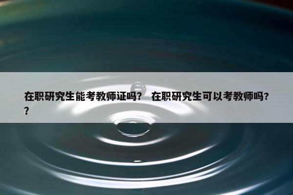 在职研究生能考教师证吗？ 在职研究生可以考教师吗?？