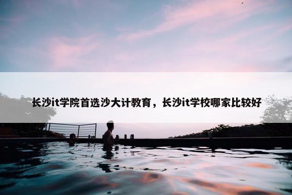 长沙it学院首选沙大计教育，长沙it学校哪家比较好