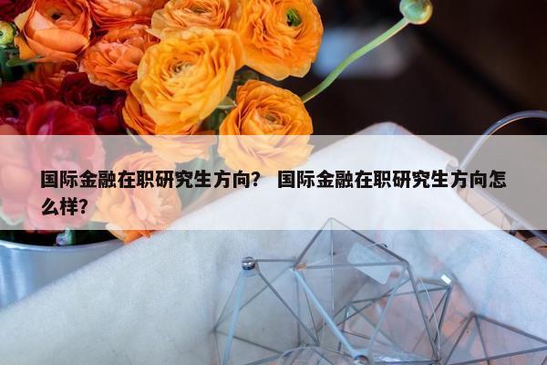 国际金融在职研究生方向？ 国际金融在职研究生方向怎么样？