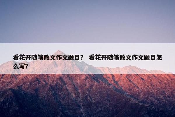 看花开随笔散文作文题目？ 看花开随笔散文作文题目怎么写？