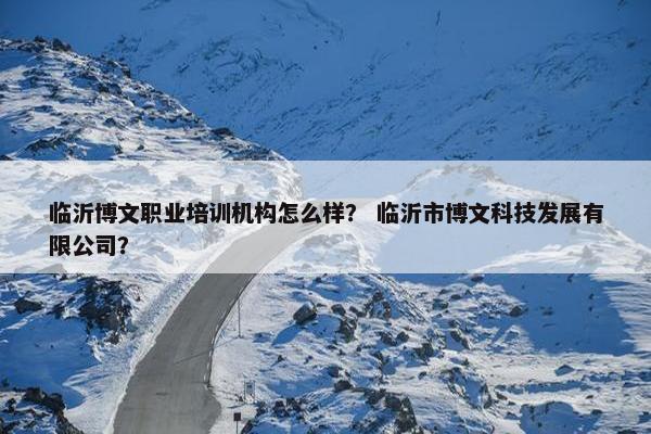 临沂博文职业培训机构怎么样？ 临沂市博文科技发展有限公司？