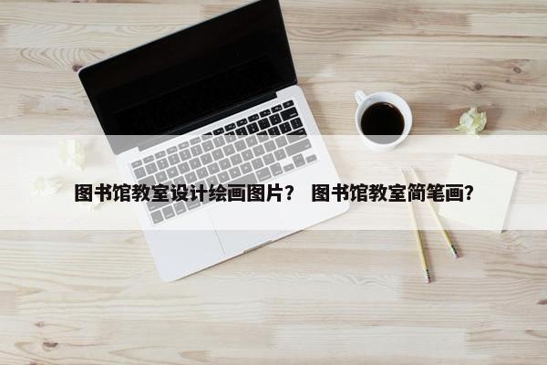 图书馆教室设计绘画图片？ 图书馆教室简笔画？
