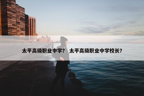 太平高级职业中学？ 太平高级职业中学校长？